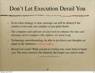 Don’t Let Execution Derail You

                  Even when strategy is clear, message can still be diluted if the
                  creative is too cute, too complex or just plain dumb.
                  The computer and software are just tools to enhance the idea and
                  message, not to compete with, replace, or screw it up.
                  Technology notwithstanding, be able to jot down your thoughts on
                  paper or the infamous cocktail napkin.
                  Beware of e-mail! What you put in writing may come back to haunt
                  you. The more sensitive the material, the longer you wait to send.
                                           copyright 2011 Ideas & MORE, all rights reserved




                                                            16
Monday, June 13, 2011                                                                         16
 