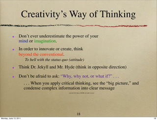 Creativity’s Way of Thinking

                  Don’t ever underestimate the power of your
                  mind or imagination.
                  In order to innovate or create, think
                  beyond the conventional.
                        To hell with the status quo (attitude)
                  Think Dr. Jekyll and Mr. Hyde (think in opposite direction)

                  Don’t be afraid to ask: “Why, why not, or what if?” . . .
                        . . . When you apply critical thinking, see the “big picture,” and
                        condense complex information into clear message
                                                    copyright 2011 Ideas & MORE, all rights reserved




                                                                  18
Monday, June 13, 2011                                                                                  18
 