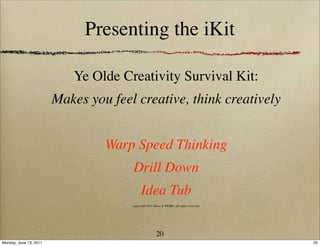 Presenting the iKit

                           Ye Olde Creativity Survival Kit:
                        Makes you feel creative, think creatively


                                 Warp Speed Thinking
                                      Drill Down
                                           Idea Tub
                                      copyright 2011 Ideas & MORE, all rights reserved




                                                      20
Monday, June 13, 2011                                                                    20
 