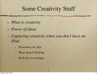 Some Creativity Stuff

                  What is creativity
                  Power of ideas
                  Capturing creativity when you don’t have an
                  iPad
                        Presenting the iKit
                        Warp Speed Thinking
                        Drill down technique



                                               3
Monday, June 13, 2011                                           3
 