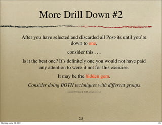 More Drill Down #2

                        After you have selected and discarded all Post-its until you’re
                                                down to one,
                                               consider this . . .
                        Is it the best one? It’s deﬁnitely one you would not have paid
                                  any attention to were it not for this exercise.
                                          It may be the hidden gem.
                           Consider doing BOTH techniques with different groups
                                               copyright 2011 Ideas & MORE, all rights reserved




                                                               25
Monday, June 13, 2011                                                                             25
 