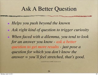 Ask A Better Question

                  Helps you push beyond the known
                  Ask right kind of question to trigger curiosity
                  When faced with a dilemma, you tend to look
                  for an answer you know - ask a better
                  question to get more results - just pose a
                  question for which you don’t know the
                  answer = you’ll feel stretched, that’s good.
                                   copyright 2011 Ideas & MORE, all rights reserved




                                                   26
Monday, June 13, 2011                                                                 26
 