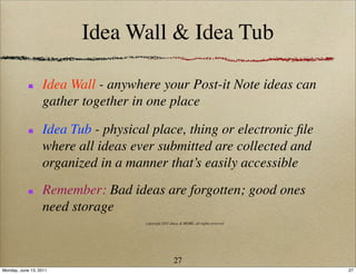 Idea Wall & Idea Tub

                  Idea Wall - anywhere your Post-it Note ideas can
                  gather together in one place

                  Idea Tub - physical place, thing or electronic ﬁle
                  where all ideas ever submitted are collected and
                  organized in a manner that’s easily accessible
                  Remember: Bad ideas are forgotten; good ones
                  need storage
                                     copyright 2011 Ideas & MORE, all rights reserved




                                                      27
Monday, June 13, 2011                                                                   27
 
