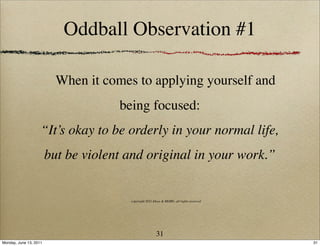 Oddball Observation #1

                          When it comes to applying yourself and
                                     being focused:
                    “It’s okay to be orderly in your normal life,
                        but be violent and original in your work.”


                                       copyright 2011 Ideas & MORE, all rights reserved




                                                        31
Monday, June 13, 2011                                                                     31
 