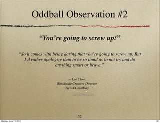 Oddball Observation #2

                             “You’re going to screw up!”

                  “So it comes with being daring that you’re going to screw up. But
                    I’d rather apologize than to be so timid as to not try and do
                                     anything smart or brave.”

                                             -- Lee Clow
                                      Worldwide Creative Director
                                           TBWA/ChiatDay
                                                copyright 2011 Ideas & MORE, all rights reserved




                                                            32
Monday, June 13, 2011                                                                              32
 