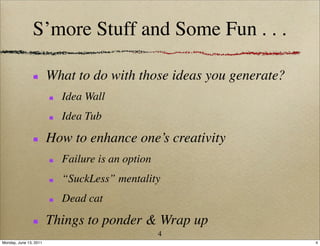 S’more Stuff and Some Fun . . .

                        What to do with those ideas you generate?
                          Idea Wall
                          Idea Tub

                        How to enhance one’s creativity
                          Failure is an option
                          “SuckLess” mentality
                          Dead cat

                        Things to ponder & Wrap up
                                                 4
Monday, June 13, 2011                                               4
 