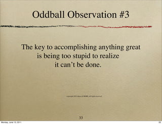 Oddball Observation #3


                        The key to accomplishing anything great
                             is being too stupid to realize
                                    it can’t be done.



                                      copyright 2011 Ideas & MORE, all rights reserved




                                                       33
Monday, June 13, 2011                                                                    33
 