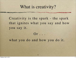 What is creativity?

                  Cr eat i v i t y i s t h e spa rk - the spark
                  that ignites what you say and how
                  y ou s ay i t .
                                    Or . . .
                  what you do and how you do it.



                                       7
Monday, June 13, 2011                                             7
 