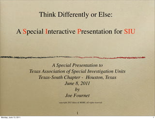 Think Differently or Else:

                A Special Interactive Presentation for SIU



                                  A Special Presentation to
                        Texas Association of Special Investigation Units
                            Texas-South Chapter - Houston, Texas
                                         June 8, 2011
                                              by
                                         Joe Fournet
                                      copyright 2011 Ideas & MORE, all rights reserved




                                                         1
Monday, June 13, 2011                                                                    1
 