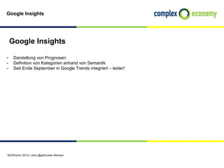 Google Insights




 Google Insights

- Darstellung von Prognosen
- Definition von Kategorien anhand von Semantik
- Seit Ende September in Google Trends integriert – leider!




SEOKomm 2012 | Jens @gefruckelt Altmann
 