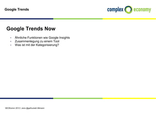 Google Trends




 Google Trends Now
    - Ähnliche Funktionen wie Google Insights
    - Zusammenlegung zu einem Tool
    - Was ist mit der Kategorisierung?




SEOKomm 2012 | Jens @gefruckelt Altmann
 