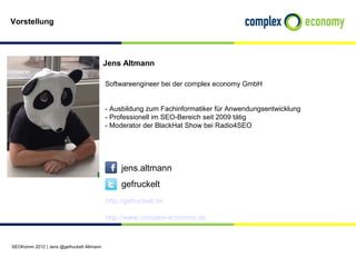 Vorstellung




                                          Jens Altmann

                                          Softwareengineer bei der complex economy GmbH


                                          - Ausbildung zum Fachinformatiker für Anwendungsentwicklung
                                          - Professionell im SEO-Bereich seit 2009 tätig
                                          - Moderator der BlackHat Show bei Radio4SEO




                                               jens.altmann
                                               gefruckelt
                                          http://gefruckelt.de

                                          http://www.complex-economy.de



SEOKomm 2012 | Jens @gefruckelt Altmann
 