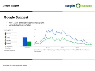 Google Suggest




 Google Suggest
    - Am 1. April 2009 in Deutschland eingeführt
    - verändertes Suchverhalten




SEOKomm 2012 | Jens @gefruckelt Altmann
 