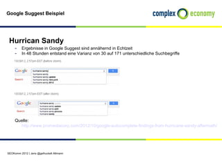 Google Suggest Beispiel




 Hurrican Sandy
     - Ergebnisse in Google Suggest sind annähernd in Echtzeit
     - In 48 Stunden entstand eine Varianz von 30 auf 171 unterschiedliche Suchbegriffe




     Quelle:
       http://www.promediacorp.com/2012/10/google-autocomplete-findings-from-hurricane-sandy-aftermath/




SEOKomm 2012 | Jens @gefruckelt Altmann
 
