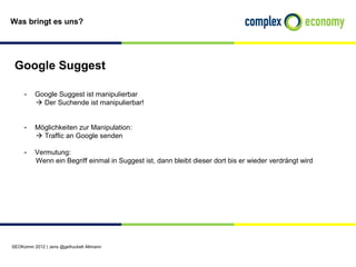Was bringt es uns?




 Google Suggest

     - Google Suggest ist manipulierbar
           Der Suchende ist manipulierbar!


     - Möglichkeiten zur Manipulation:
           Traffic an Google senden

     - Vermutung:
          Wenn ein Begriff einmal in Suggest ist, dann bleibt dieser dort bis er wieder verdrängt wird




SEOKomm 2012 | Jens @gefruckelt Altmann
 
