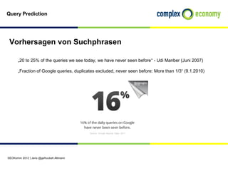 Query Prediction




 Vorhersagen von Suchphrasen

       „20 to 25% of the queries we see today, we have never seen before“ - Udi Manber (Juni 2007)

       „Fraction of Google queries, duplicates excluded, never seen before: More than 1/3“ (9.1.2010)




SEOKomm 2012 | Jens @gefruckelt Altmann
 