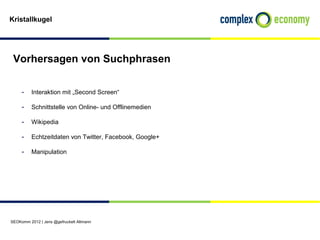 Kristallkugel




 Vorhersagen von Suchphrasen


     - Interaktion mit „Second Screen“
     - Schnittstelle von Online- und Offlinemedien
     - Wikipedia
     - Echtzeitdaten von Twitter, Facebook, Google+

     - Manipulation




SEOKomm 2012 | Jens @gefruckelt Altmann
 