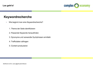 Los geht‘s!




 Keywordrecherche
    - Wie beginnt man eine Keywordrecherche?

          1. Thema der Seite identifizieren

          2. Passende Keywords herausfinden

          3. Synonyme und verwandte Suchphrasen ermitteln

          4. Trafficdaten abfragen

          5. Content produzieren




SEOKomm 2012 | Jens @gefruckelt Altmann
 