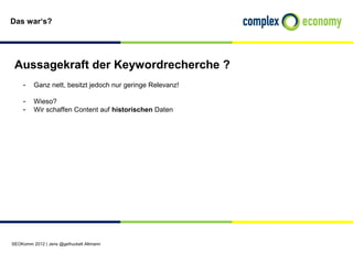 Das war‘s?




 Aussagekraft der Keywordrecherche ?
    - Ganz nett, besitzt jedoch nur geringe Relevanz!

    - Wieso?
    - Wir schaffen Content auf historischen Daten




SEOKomm 2012 | Jens @gefruckelt Altmann
 