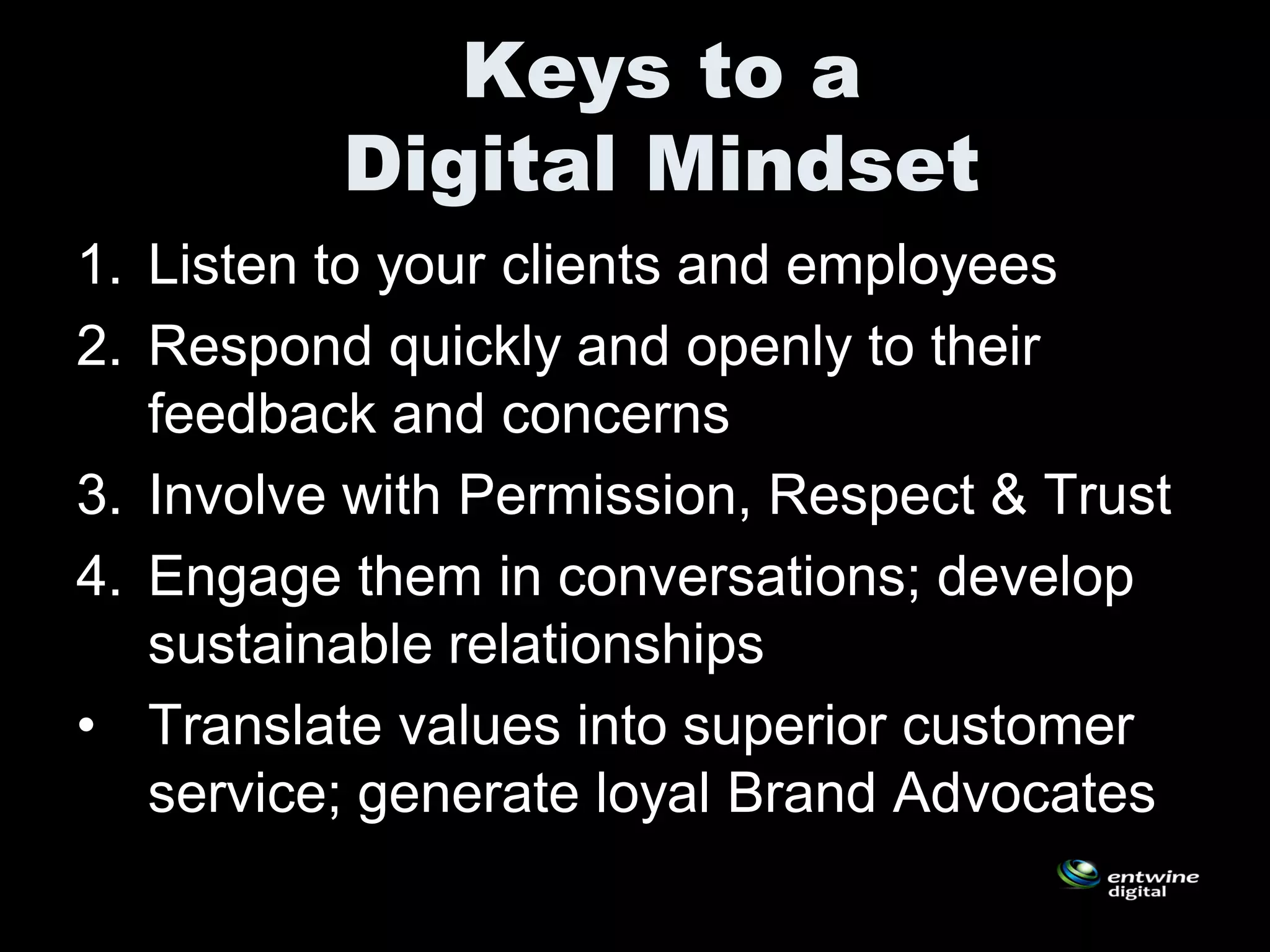 Keys to a
          Digital Mindset
1. Listen to your clients and employees
2. Respond quickly and openly to their
   feedback and concerns
3. Involve with Permission, Respect & Trust
4. Engage them in conversations; develop
   sustainable relationships
• Translate values into superior customer
   service; generate loyal Brand Advocates
 