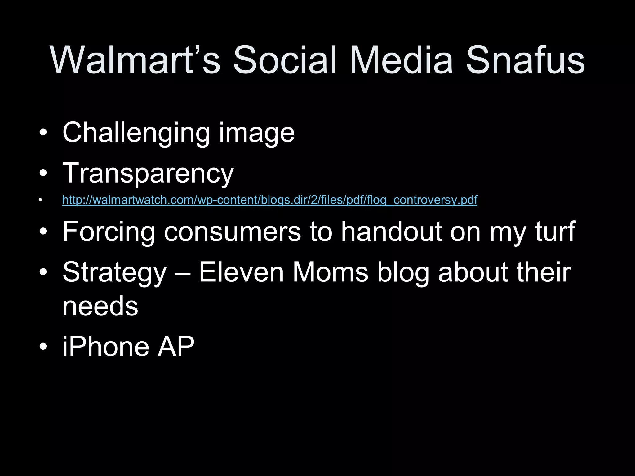 Walmart’s Social Media Snafus
• Challenging image
• Transparency
•   http://walmartwatch.com/wp-content/blogs.dir/2/files/pdf/flog_controversy.pdf


• Forcing consumers to handout on my turf
• Strategy – Eleven Moms blog about their
  needs
• iPhone AP
 