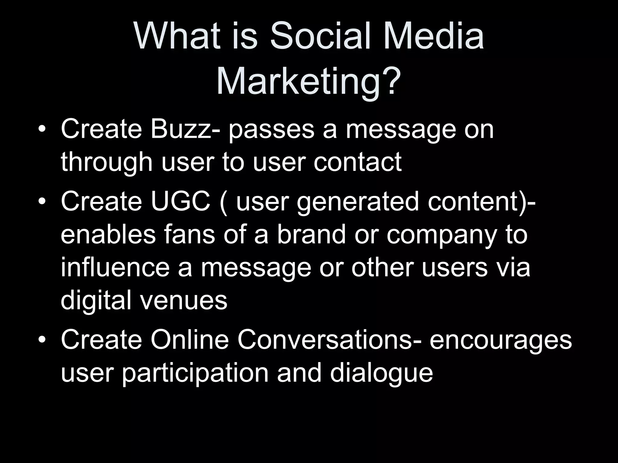 What is Social Media
           Marketing?
• Create Buzz- passes a message on
  through user to user contact
• Create UGC ( user generated content)-
  enables fans of a brand or company to
  influence a message or other users via
  digital venues
• Create Online Conversations- encourages
  user participation and dialogue
 