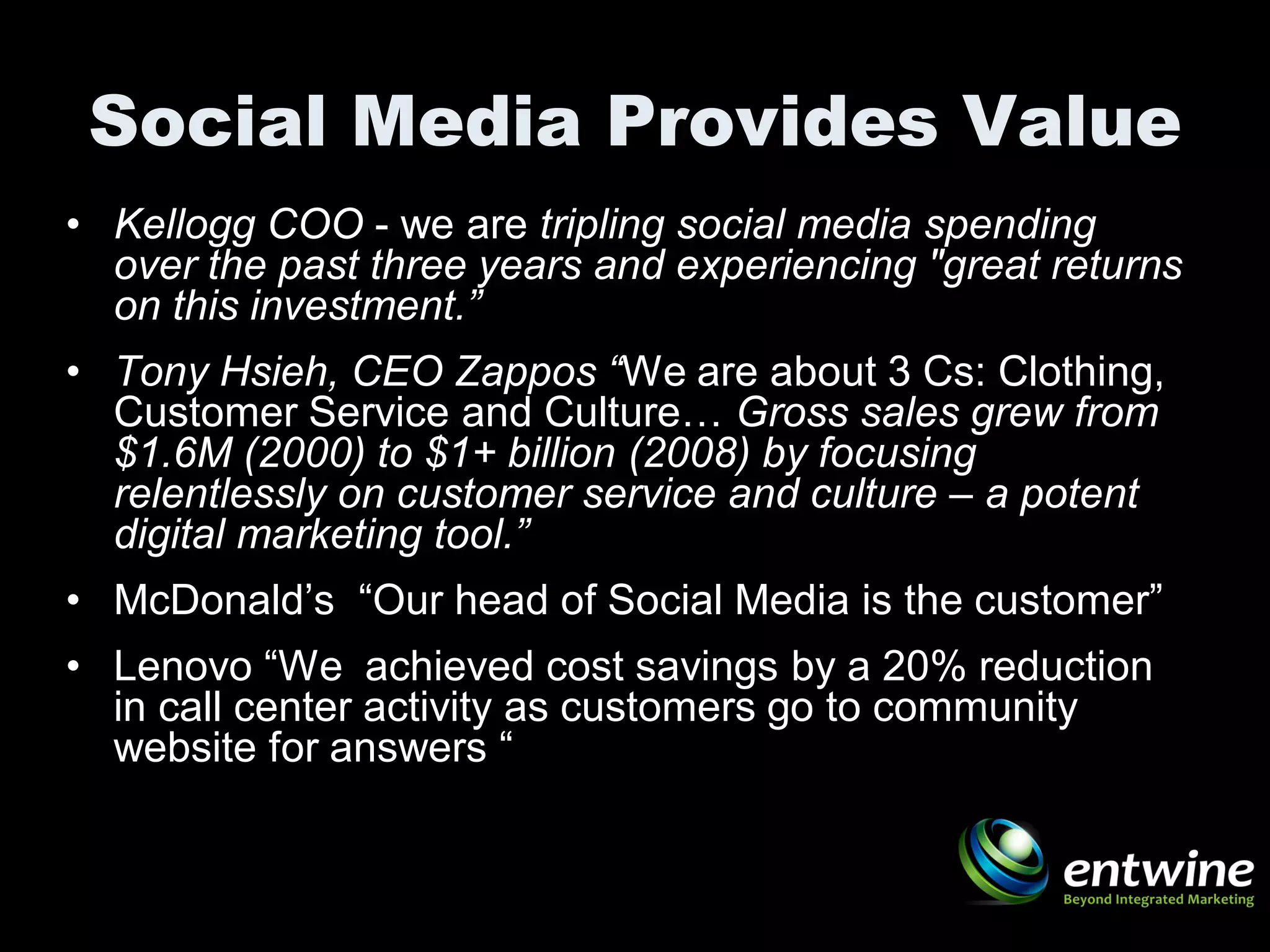 Social Media Provides Value
• Kellogg COO - we are tripling social media spending
  over the past three years and experiencing "great returns
  on this investment.”
• Tony Hsieh, CEO Zappos “We are about 3 Cs: Clothing,
  Customer Service and Culture… Gross sales grew from
  $1.6M (2000) to $1+ billion (2008) by focusing
  relentlessly on customer service and culture – a potent
  digital marketing tool.”
• McDonald’s “Our head of Social Media is the customer”
• Lenovo “We achieved cost savings by a 20% reduction
  in call center activity as customers go to community
  website for answers “
 