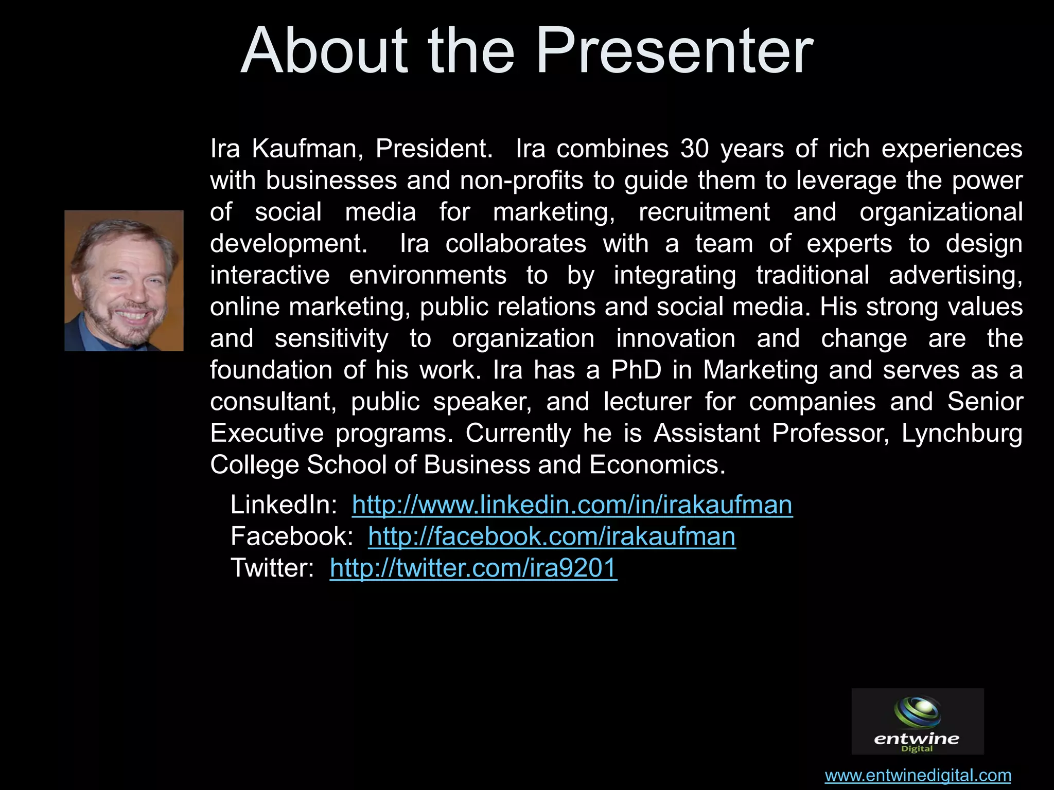 About the Presenter
Ira Kaufman, President. Ira combines 30 years of rich experiences
with businesses and non-profits to guide them to leverage the power
of social media for marketing, recruitment and organizational
development. Ira collaborates with a team of experts to design
interactive environments to by integrating traditional advertising,
online marketing, public relations and social media. His strong values
and sensitivity to organization innovation and change are the
foundation of his work. Ira has a PhD in Marketing and serves as a
consultant, public speaker, and lecturer for companies and Senior
Executive programs. Currently he is Assistant Professor, Lynchburg
College School of Business and Economics.
 LinkedIn: http://www.linkedin.com/in/irakaufman
 Facebook: http://facebook.com/irakaufman
 Twitter: http://twitter.com/ira9201




                                                    www.entwinedigital.com
 