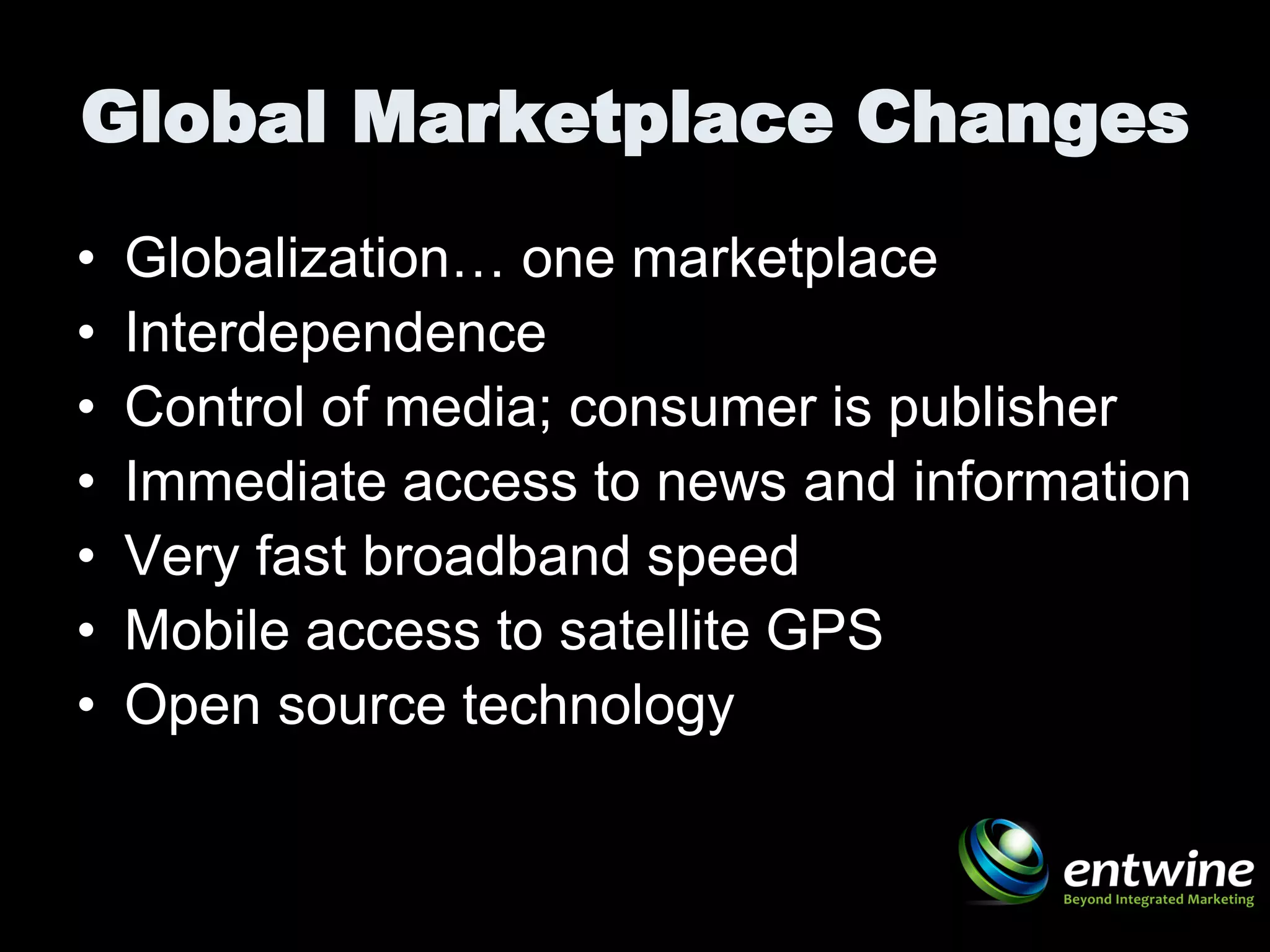 Global Marketplace Changes
•   Globalization… one marketplace
•   Interdependence
•   Control of media; consumer is publisher
•   Immediate access to news and information
•   Very fast broadband speed
•   Mobile access to satellite GPS
•   Open source technology
 
