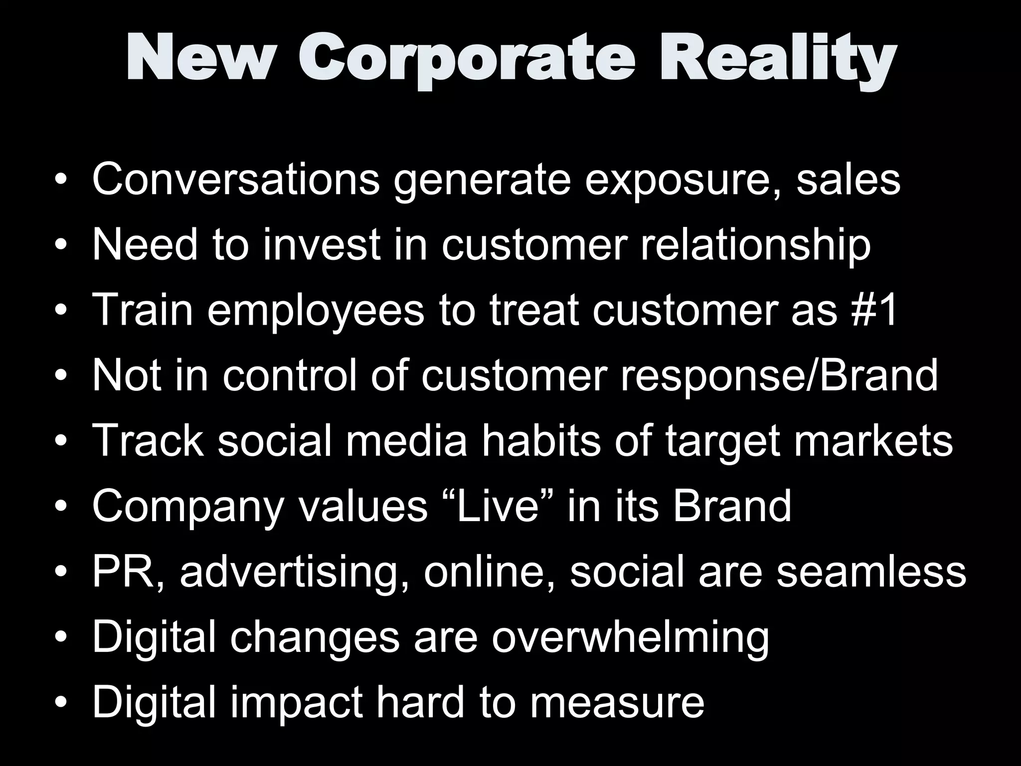 New Corporate Reality
•   Conversations generate exposure, sales
•   Need to invest in customer relationship
•   Train employees to treat customer as #1
•   Not in control of customer response/Brand
•   Track social media habits of target markets
•   Company values “Live” in its Brand
•   PR, advertising, online, social are seamless
•   Digital changes are overwhelming
•   Digital impact hard to measure
 