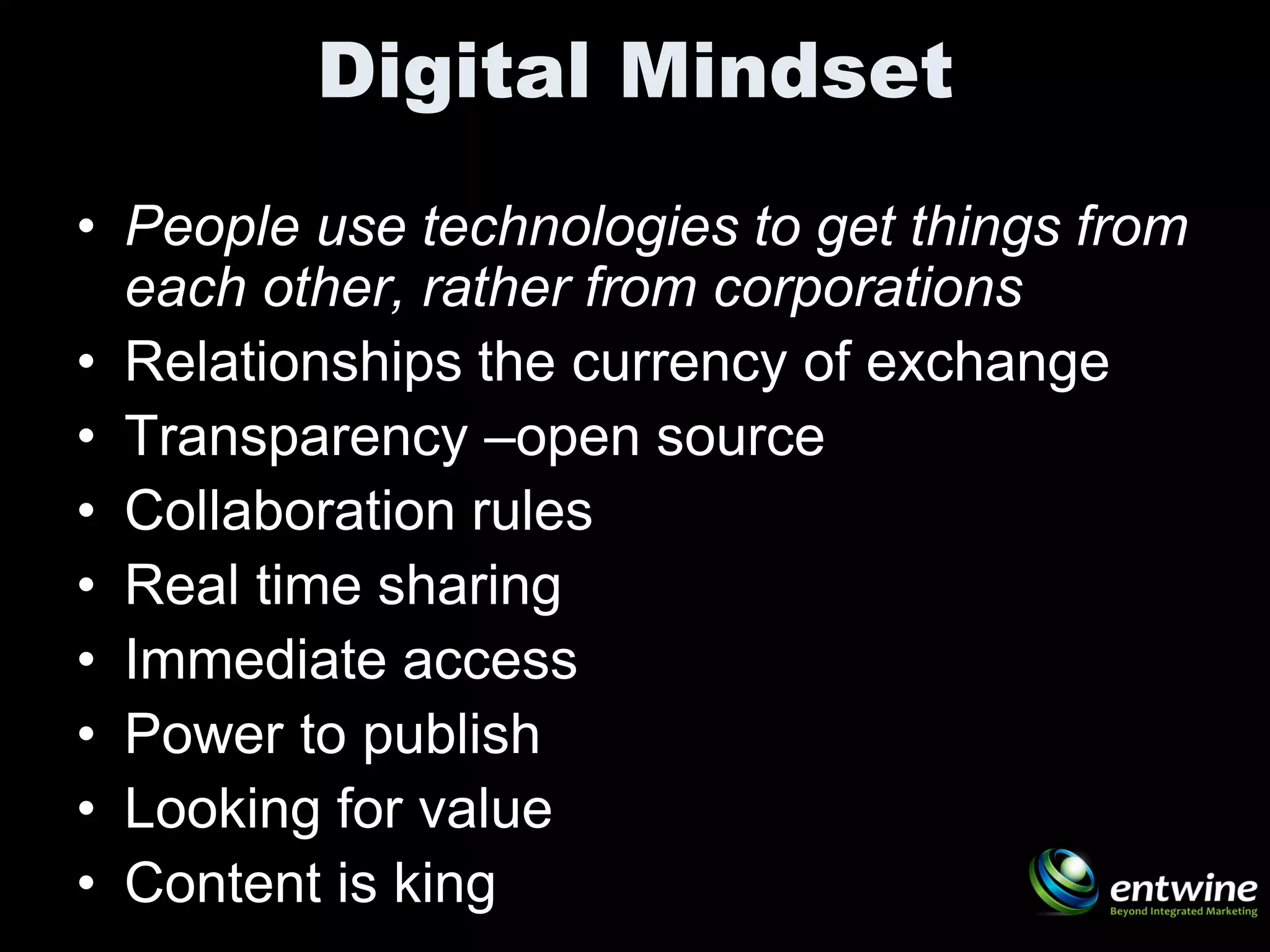 Digital Mindset
• People use technologies to get things from
  each other, rather from corporations
• Relationships the currency of exchange
• Transparency –open source
• Collaboration rules
• Real time sharing
• Immediate access
• Power to publish
• Looking for value
• Content is king
 