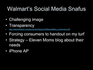 Walmart’s Social Media Snafus
• Challenging image
• Transparency
•   http://walmartwatch.com/wp-content/blogs.dir/2/files/pdf/flog_controversy.pdf


• Forcing consumers to handout on my turf
• Strategy – Eleven Moms blog about their
  needs
• iPhone AP
 