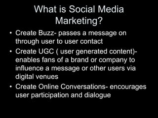 What is Social Media
           Marketing?
• Create Buzz- passes a message on
  through user to user contact
• Create UGC ( user generated content)-
  enables fans of a brand or company to
  influence a message or other users via
  digital venues
• Create Online Conversations- encourages
  user participation and dialogue
 