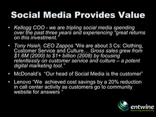 Social Media Provides Value
• Kellogg COO - we are tripling social media spending
  over the past three years and experiencing "great returns
  on this investment.”
• Tony Hsieh, CEO Zappos “We are about 3 Cs: Clothing,
  Customer Service and Culture… Gross sales grew from
  $1.6M (2000) to $1+ billion (2008) by focusing
  relentlessly on customer service and culture – a potent
  digital marketing tool.”
• McDonald’s “Our head of Social Media is the customer”
• Lenovo “We achieved cost savings by a 20% reduction
  in call center activity as customers go to community
  website for answers “
 