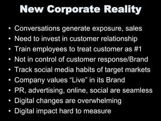 New Corporate Reality
•   Conversations generate exposure, sales
•   Need to invest in customer relationship
•   Train employees to treat customer as #1
•   Not in control of customer response/Brand
•   Track social media habits of target markets
•   Company values “Live” in its Brand
•   PR, advertising, online, social are seamless
•   Digital changes are overwhelming
•   Digital impact hard to measure
 