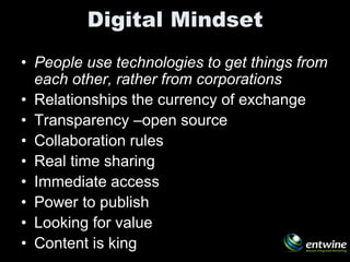Digital Mindset
• People use technologies to get things from
  each other, rather from corporations
• Relationships the currency of exchange
• Transparency –open source
• Collaboration rules
• Real time sharing
• Immediate access
• Power to publish
• Looking for value
• Content is king
 