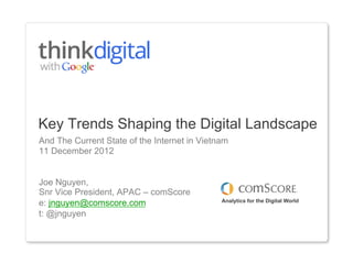 Key Trends Shaping the Digital Landscape
And The Current State of the Internet in Vietnam
11 December 2012


Joe Nguyen,
Snr Vice President, APAC – comScore
e: jnguyen@comscore.com                       Analytics for the Digital World

t: @jnguyen
 