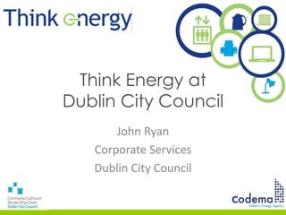 Think Energy at
Dublin City Council
John Ryan
Corporate Services
Dublin City Council
 