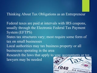 Thinking About Tax Obligations as an Entrepreneur
Federal taxes are paid at intervals with IRS coupons,
usually through the Electronic Federal Tax Payment
System (EFTPS)
States tax structures vary; most require some form of
tax on small businesses
Local authorities may tax business property or all
businesses operating in the area
Research the laws that apply to you; accountants or tax
lawyers may be needed
 