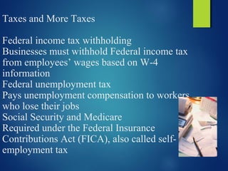 Taxes and More Taxes
Federal income tax withholding
Businesses must withhold Federal income tax
from employees’ wages based on W-4
information
Federal unemployment tax
Pays unemployment compensation to workers
who lose their jobs
Social Security and Medicare
Required under the Federal Insurance
Contributions Act (FICA), also called self-
employment tax
 