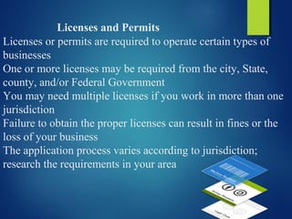 Licenses and Permits
Licenses or permits are required to operate certain types of
businesses
One or more licenses may be required from the city, State,
county, and/or Federal Government
You may need multiple licenses if you work in more than one
jurisdiction
Failure to obtain the proper licenses can result in fines or the
loss of your business
The application process varies according to jurisdiction;
research the requirements in your area
 
