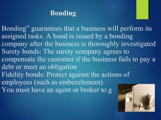 Bonding
Bonding” guarantees that a business will perform its
assigned tasks. A bond is issued by a bonding
company after the business is thoroughly investigated
Surety bonds: The surety company agrees to
compensate the customer if the business fails to pay a
debt or meet an obligation
Fidelity bonds: Protect against the actions of
employees (such as embezzlement)
You must have an agent or broker to g
 