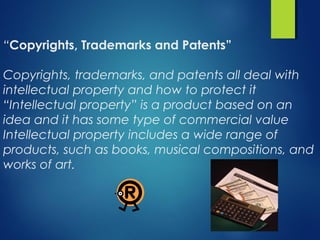 “Copyrights, Trademarks and Patents”
Copyrights, trademarks, and patents all deal with
intellectual property and how to protect it
“Intellectual property” is a product based on an
idea and it has some type of commercial value
Intellectual property includes a wide range of
products, such as books, musical compositions, and
works of art.
 