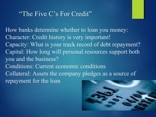 “The Five C’s For Credit”
How banks determine whether to loan you money:
Character: Credit history is very important!
Capacity: What is your track record of debt repayment?
Capital: How long will personal resources support both
you and the business?
Conditions: Current economic conditions
Collateral: Assets the company pledges as a source of
repayment for the loan
 