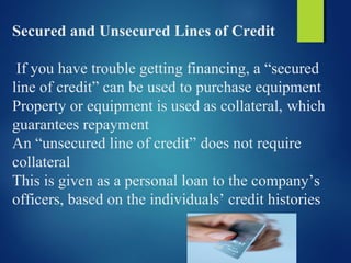 Secured and Unsecured Lines of Credit
If you have trouble getting financing, a “secured
line of credit” can be used to purchase equipment
Property or equipment is used as collateral, which
guarantees repayment
An “unsecured line of credit” does not require
collateral
This is given as a personal loan to the company’s
officers, based on the individuals’ credit histories
 