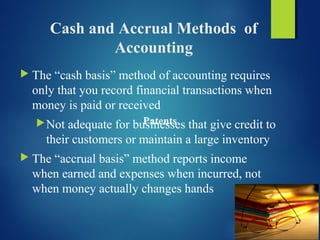 Cash and Accrual Methods of
Accounting
 The “cash basis” method of accounting requires
only that you record financial transactions when
money is paid or received
Not adequate for businesses that give credit to
their customers or maintain a large inventory
 The “accrual basis” method reports income
when earned and expenses when incurred, not
when money actually changes hands
Patents
 