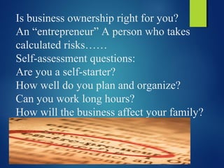 Is business ownership right for you?
An “entrepreneur” A person who takes
calculated risks……
Self-assessment questions:
Are you a self-starter?
How well do you plan and organize?
Can you work long hours?
How will the business affect your family?
 