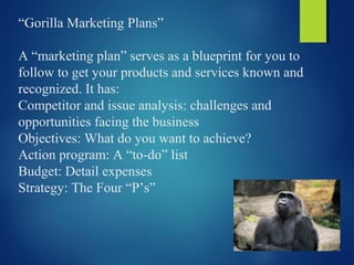 “Gorilla Marketing Plans”
A “marketing plan” serves as a blueprint for you to
follow to get your products and services known and
recognized. It has:
Competitor and issue analysis: challenges and
opportunities facing the business
Objectives: What do you want to achieve?
Action program: A “to-do” list
Budget: Detail expenses
Strategy: The Four “P’s”
 