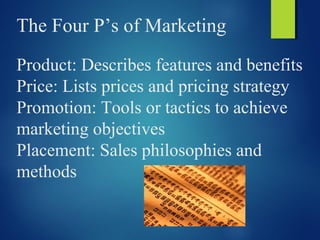 The Four P’s of Marketing
Product: Describes features and benefits
Price: Lists prices and pricing strategy
Promotion: Tools or tactics to achieve
marketing objectives
Placement: Sales philosophies and
methods
 