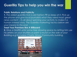 Guerilla Tips to help you win the war
Public Relations and Publicity
1. The oldest guerrilla trick is old fashion PR so keep at it. Pick up
the phone and give local journalists what they need most; great
news content – its all about spinning your activity to make it a
human interest story. The Guerrilla marketing tactics below are
your means to this end.
Treat Your Premises like A Billboard
2. Give a Graffiti artist some free drawing space by letting him use
his artistry on your shutters or paint a mural on the side of your
Building e.g Homeless Charity Simon Community building.
 